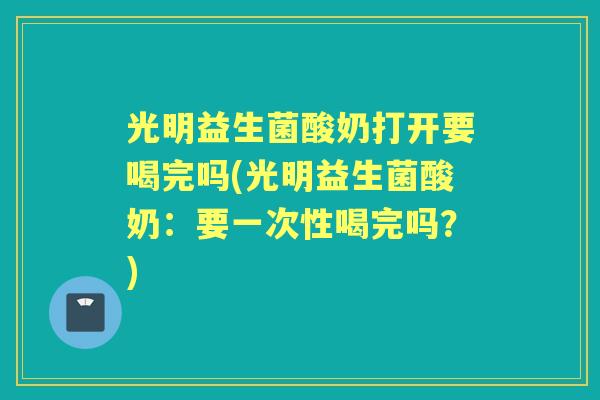 光明益生菌酸奶打开要喝完吗(光明益生菌酸奶：要一次性喝完吗？)