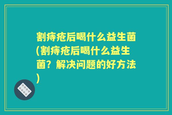 割痔疮后喝什么益生菌(割痔疮后喝什么益生菌？解决问题的好方法)