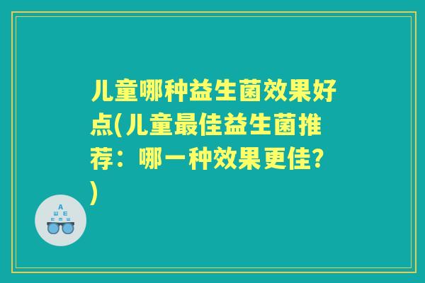 儿童哪种益生菌效果好点(儿童佳益生菌推荐：哪一种效果更佳？)