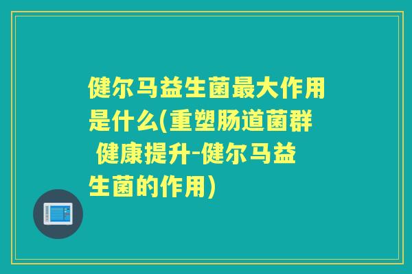 健尔马益生菌大作用是什么(重塑肠道菌群 健康提升-健尔马益生菌的作用) 健尔马益生菌大作用是什么(重塑肠道菌群 健康提升-健尔马益生菌的作用)