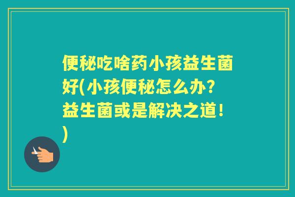 吃啥药小孩益生菌好(小孩怎么办？益生菌或是解决之道！)