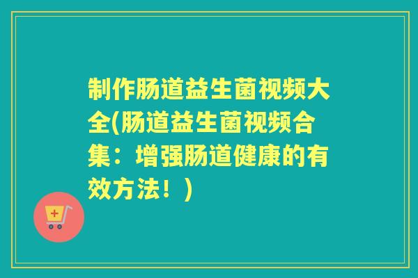 制作肠道益生菌视频大全(肠道益生菌视频合集：增强肠道健康的有效方法！)
