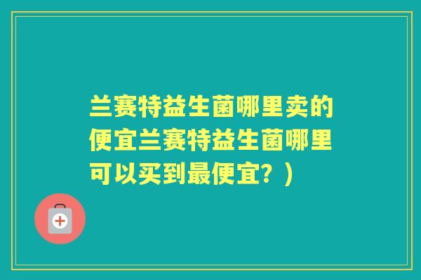 兰赛特益生菌哪里卖的便宜兰赛特益生菌哪里可以买到便宜？)