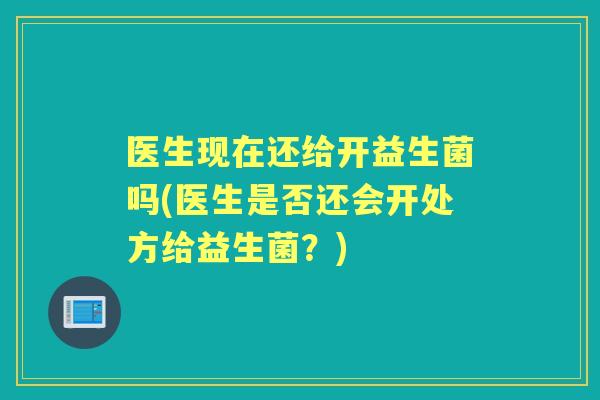 医生现在还给开益生菌吗(医生是否还会开处方给益生菌？)