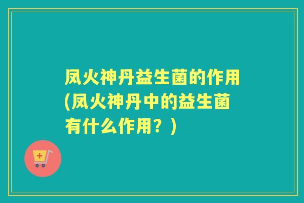凤火神丹益生菌的作用(凤火神丹中的益生菌有什么作用？)