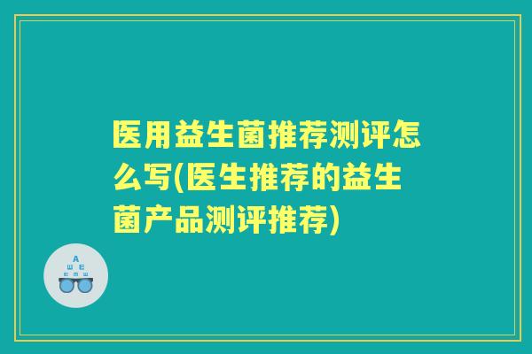 医用益生菌推荐测评怎么写(医生推荐的益生菌产品测评推荐)