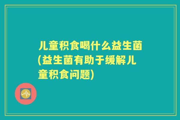 儿童积食喝什么益生菌(益生菌有助于缓解儿童积食问题)
