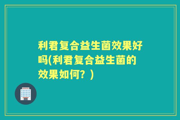 利君复合益生菌效果好吗(利君复合益生菌的效果如何？)