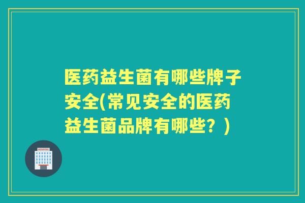 医药益生菌有哪些牌子安全(常见安全的医药益生菌品牌有哪些？)