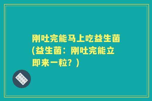刚吐完能马上吃益生菌(益生菌：刚吐完能立即来一粒？)