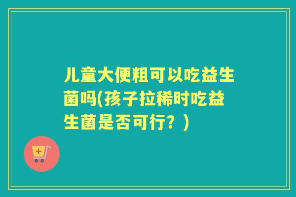 儿童大便粗可以吃益生菌吗(孩子拉稀时吃益生菌是否可行？)