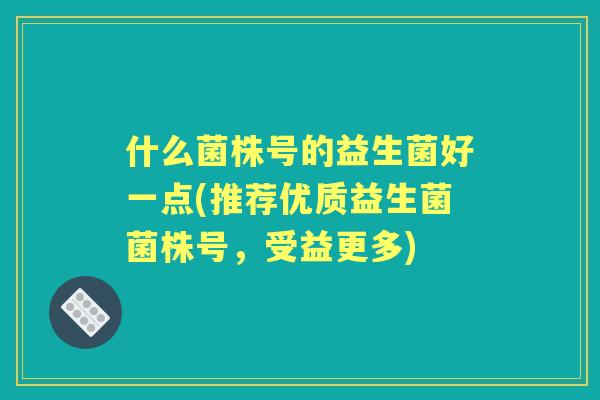 什么菌株号的益生菌好一点(推荐优质益生菌菌株号，受益更多)