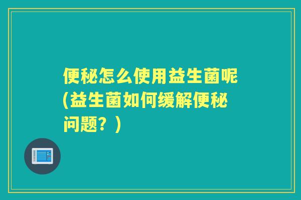 怎么使用益生菌呢(益生菌如何缓解问题？)