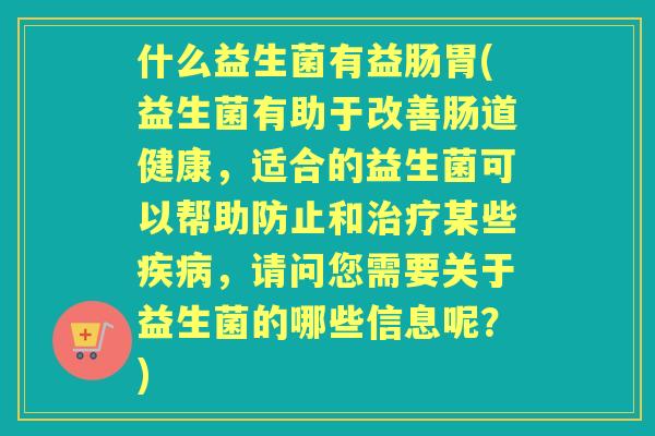 什么益生菌有益肠胃(益生菌有助于改善肠道健康，适合的益生菌可以帮助防止和某些，请问您需要关于益生菌的哪些信息呢？)