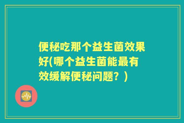 吃那个益生菌效果好(哪个益生菌能有效缓解问题？)