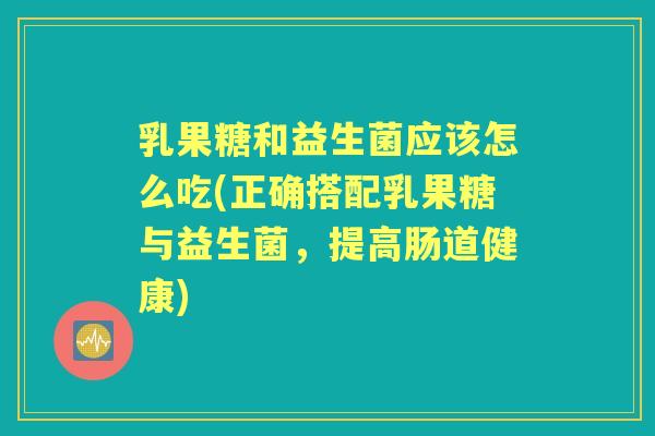 乳果糖和益生菌应该怎么吃(正确搭配乳果糖与益生菌，提高肠道健康)