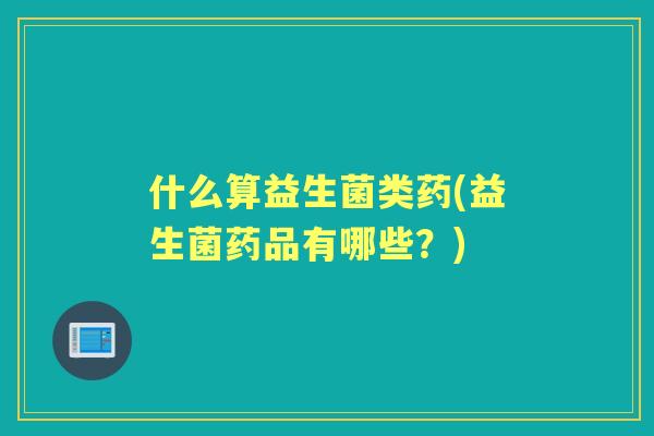 什么算益生菌类药(益生菌药品有哪些？)