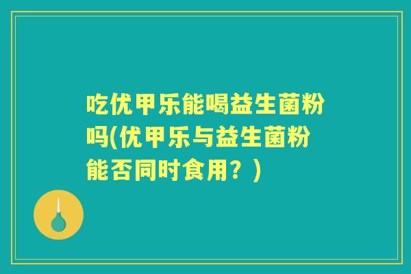 吃优甲乐能喝益生菌粉吗(优甲乐与益生菌粉能否同时食用？)