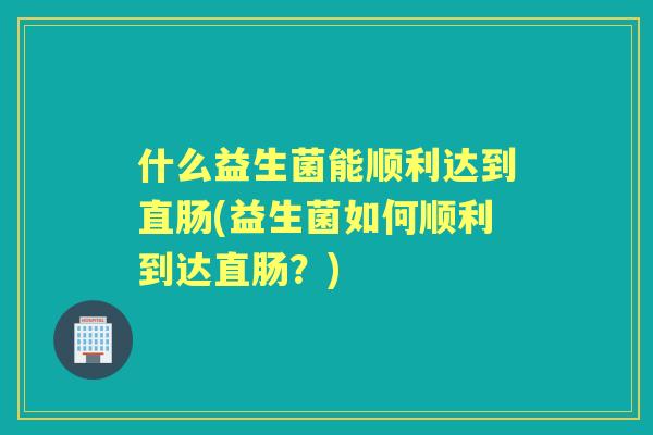 什么益生菌能顺利达到直肠(益生菌如何顺利到达直肠？)