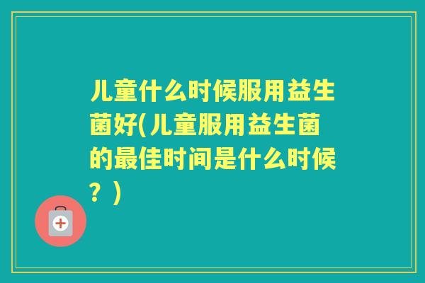 儿童什么时候服用益生菌好(儿童服用益生菌的佳时间是什么时候？)