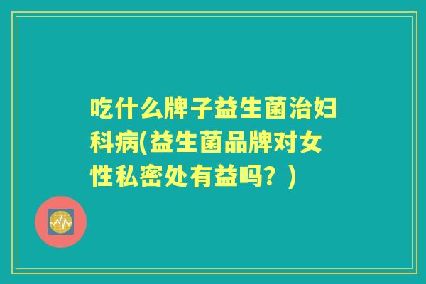 吃什么牌子益生菌(益生菌品牌对女性私密处有益吗?) 吃什么牌子益生菌(益生菌品牌对女性私密处有益吗?)