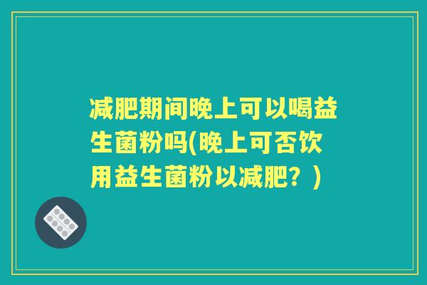 期间晚上可以喝益生菌粉吗(晚上可否饮用益生菌粉以?) 期间晚上可以喝益生菌粉吗(晚上可否饮用益生菌粉以?)
