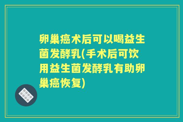 卵巢术后可以喝益生菌发酵乳(手术后可饮用益生菌发酵乳有助卵巢恢复)