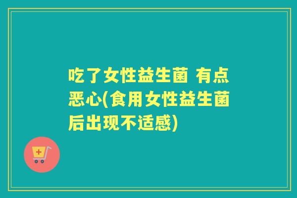 吃了女性益生菌 有点恶心(食用女性益生菌后出现不适感) 吃了女性益生菌 有点恶心(食用女性益生菌后出现不适感)