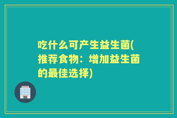 吃什么可产生益生菌(推荐食物：增加益生菌的佳选择)