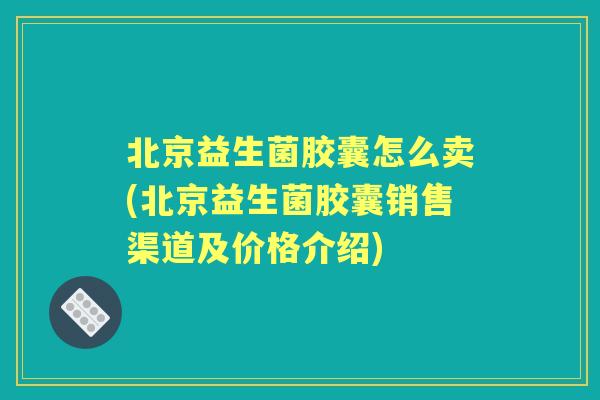 北京益生菌胶囊怎么卖(北京益生菌胶囊销售渠道及价格介绍) 北京益生菌胶囊怎么卖(北京益生菌胶囊销售渠道及价格介绍)