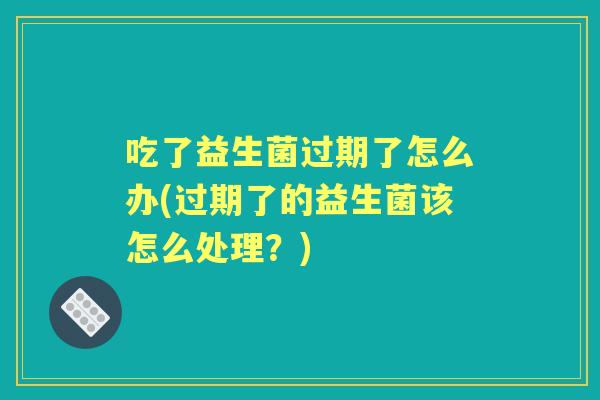 吃了益生菌过期了怎么办(过期了的益生菌该怎么处理?) 吃了益生菌过期了怎么办(过期了的益生菌该怎么处理?)