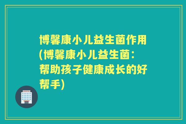 博馨康小儿益生菌作用(博馨康小儿益生菌:帮助孩子健康成长的好帮手) 博馨康小儿益生菌作用(博馨康小儿益生菌:帮助孩子健康成长的好帮手)