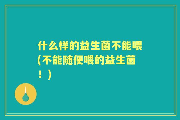 什么样的益生菌不能喂(不能随便喂的益生菌!) 什么样的益生菌不能喂(不能随便喂的益生菌!)