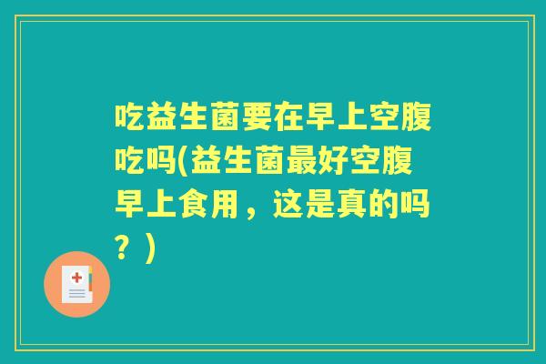吃益生菌要在早上空腹吃吗(益生菌好空腹早上食用，这是真的吗？)