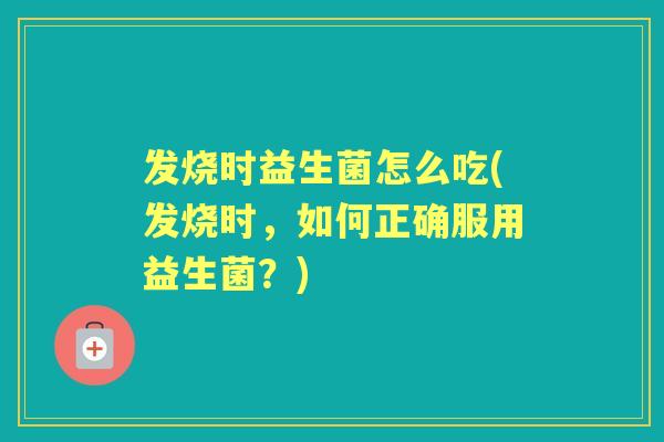 发烧时益生菌怎么吃(发烧时,如何正确服用益生菌?) 发烧时益生菌怎么吃(发烧时,如何正确服用益生菌?)