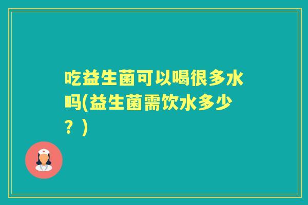 吃益生菌可以喝很多水吗(益生菌需饮水多少?) 吃益生菌可以喝很多水吗(益生菌需饮水多少?)