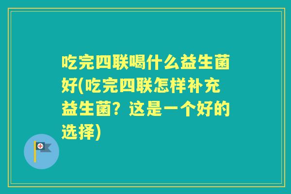 吃完四联喝什么益生菌好(吃完四联怎样补充益生菌？这是一个好的选择)