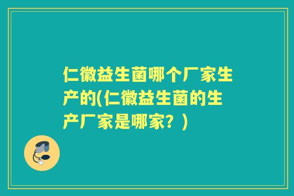 仁徽益生菌哪个厂家生产的(仁徽益生菌的生产厂家是哪家？)