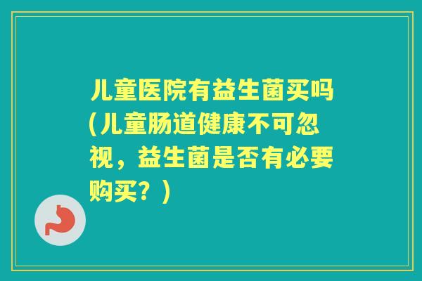 儿童医院有益生菌买吗(儿童肠道健康不可忽视,益生菌是否有必要购买?) 儿童医院有益生菌买吗(儿童肠道健康不可忽视,益生菌是否有必要购买?)