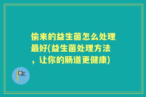 偷来的益生菌怎么处理好(益生菌处理方法,让你的肠道更健康) 偷来的益生菌怎么处理好(益生菌处理方法,让你的肠道更健康)