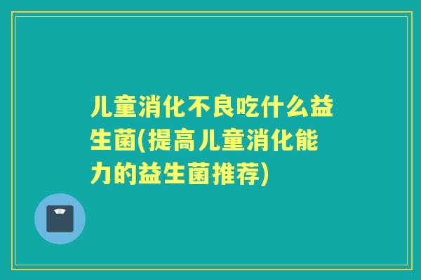 儿童吃什么益生菌(提高儿童消化能力的益生菌推荐) 儿童吃什么益生菌(提高儿童消化能力的益生菌推荐)