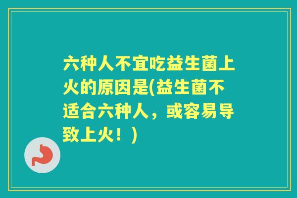 六种人不宜吃益生菌上火的原因是(益生菌不适合六种人，或容易导致上火！)