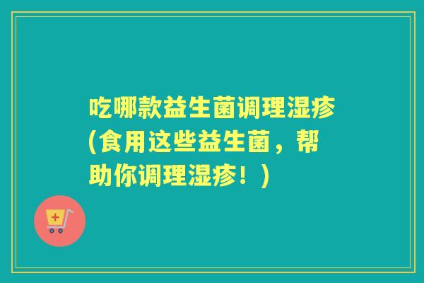 吃哪款益生菌调理(食用这些益生菌,帮助你调理!) 吃哪款益生菌调理(食用这些益生菌,帮助你调理!)