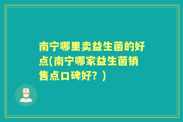 南宁哪里卖益生菌的好点(南宁哪家益生菌销售点口碑好?) 南宁哪里卖益生菌的好点(南宁哪家益生菌销售点口碑好?)