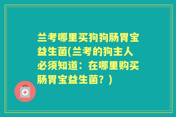 兰考哪里买狗狗肠胃宝益生菌(兰考的狗主人必须知道:在哪里购买肠胃宝益生菌?) 兰考哪里买狗狗肠胃宝益生菌(兰考的狗主人必须知道:在哪里购买肠胃宝益生菌?)
