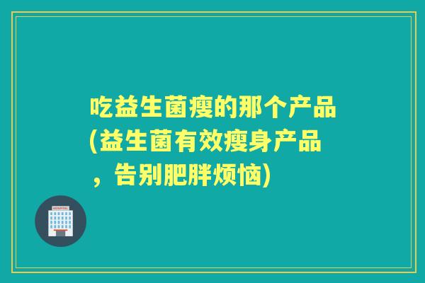 吃益生菌瘦的那个产品(益生菌有效瘦身产品，告别烦恼)