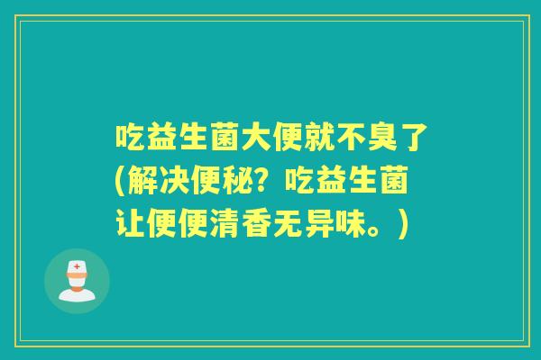 吃益生菌大便就不臭了(解决?吃益生菌让便便清香无异味。) 吃益生菌大便就不臭了(解决?吃益生菌让便便清香无异味。)
