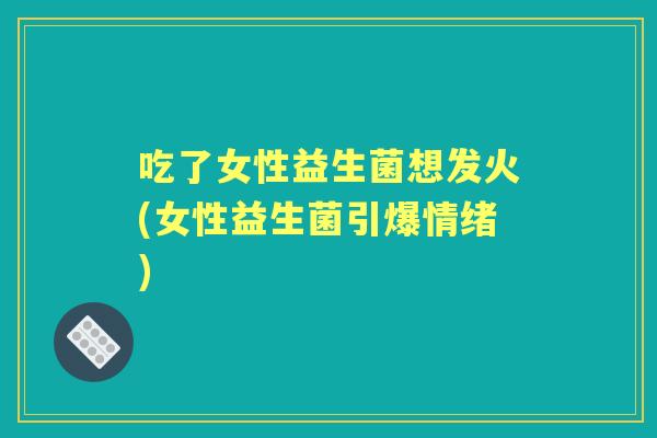 吃了女性益生菌想发火(女性益生菌引爆情绪) 吃了女性益生菌想发火(女性益生菌引爆情绪)