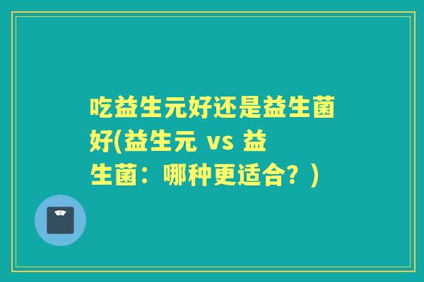 吃益生元好还是益生菌好(益生元 vs 益生菌：哪种更适合？)