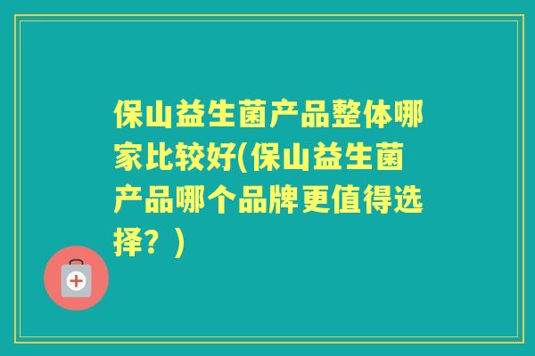 保山益生菌产品整体哪家比较好(保山益生菌产品哪个品牌更值得选择?) 保山益生菌产品整体哪家比较好(保山益生菌产品哪个品牌更值得选择?)